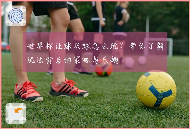 世界杯让球买球怎么玩？带你了解玩法背后的策略与乐趣