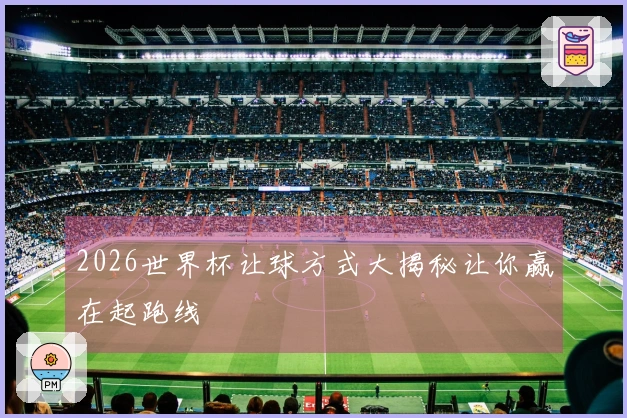 2026世界杯让球方式大揭秘让你赢在起跑线
